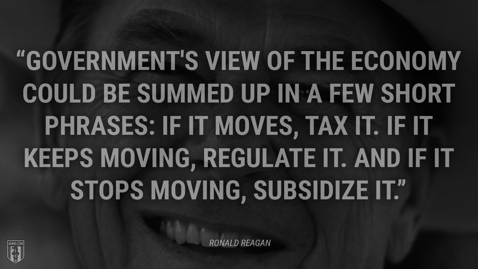 “Government's view of the economy could be summed up in a few short phrases: If it moves, tax it. If it keeps moving, regulate it. And if it stops moving, subsidize it.” - Ronald Reagan