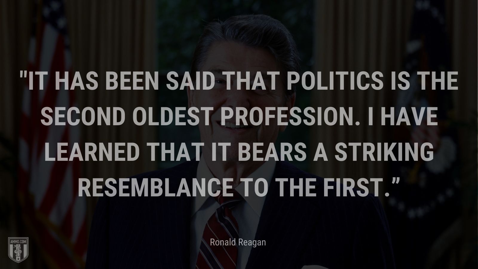 “It has been said that politics is the second oldest profession. I have learned that it bears a striking resemblance to the first.” - Ronald Reagan